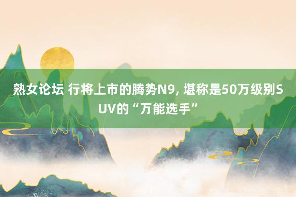 熟女论坛 行将上市的腾势N9， 堪称是50万级别SUV的“万能选手”