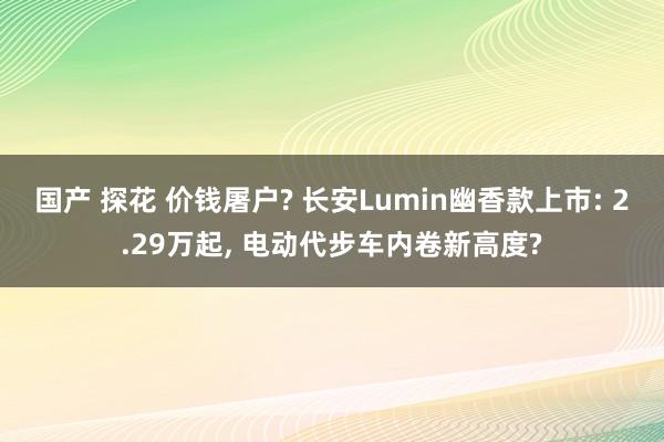 国产 探花 价钱屠户? 长安Lumin幽香款上市: 2.29万起， 电动代步车内卷新高度?