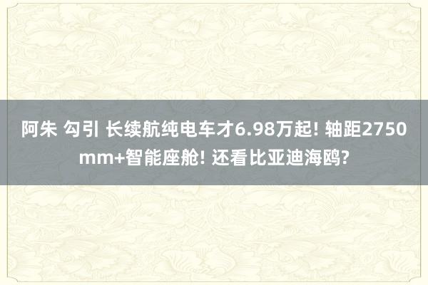 阿朱 勾引 长续航纯电车才6.98万起! 轴距2750mm+智能座舱! 还看比亚迪海鸥?