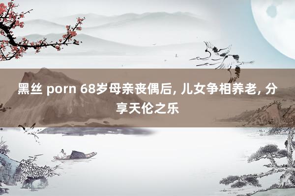 黑丝 porn 68岁母亲丧偶后， 儿女争相养老， 分享天伦之乐