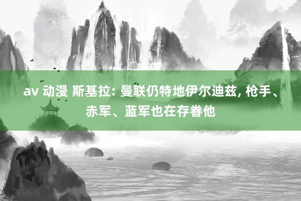 av 动漫 斯基拉: 曼联仍特地伊尔迪兹， 枪手、赤军、蓝军也在存眷他