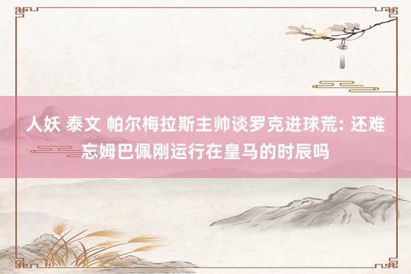 人妖 泰文 帕尔梅拉斯主帅谈罗克进球荒: 还难忘姆巴佩刚运行在皇马的时辰吗
