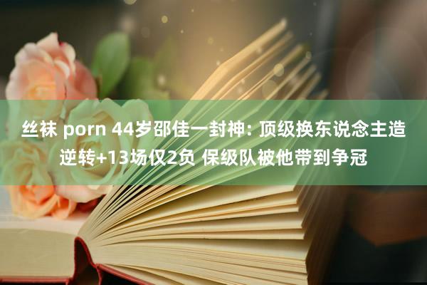 丝袜 porn 44岁邵佳一封神: 顶级换东说念主造逆转+13场仅2负 保级队被他带到争冠