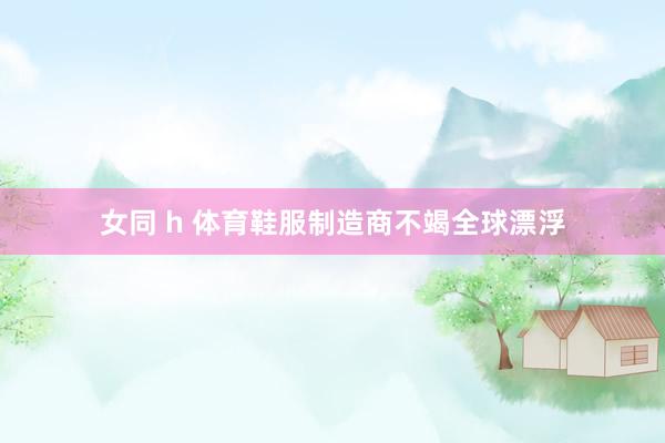 女同 h 体育鞋服制造商不竭全球漂浮