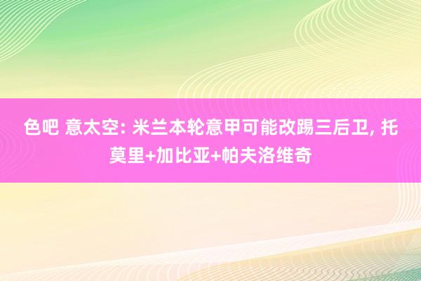 色吧 意太空: 米兰本轮意甲可能改踢三后卫， 托莫里+加比亚+帕夫洛维奇