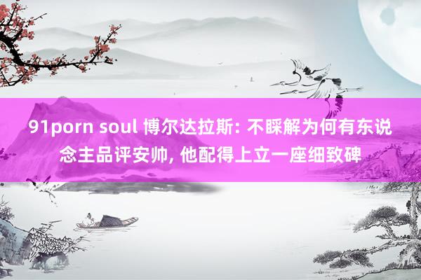 91porn soul 博尔达拉斯: 不睬解为何有东说念主品评安帅， 他配得上立一座细致碑
