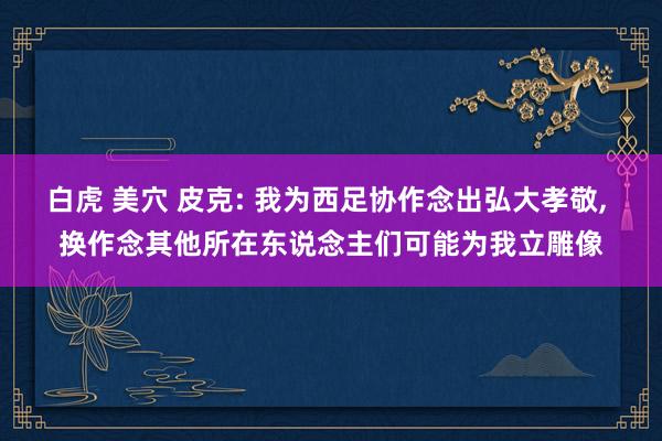 白虎 美穴 皮克: 我为西足协作念出弘大孝敬， 换作念其他所在东说念主们可能为我立雕像