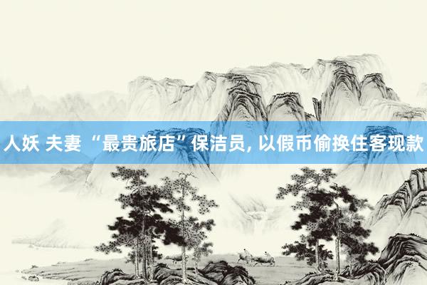 人妖 夫妻 “最贵旅店”保洁员， 以假币偷换住客现款