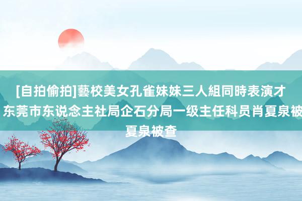 [自拍偷拍]藝校美女孔雀妹妹三人組同時表演才藝 东莞市东说念主社局企石分局一级主任科员肖夏泉被查