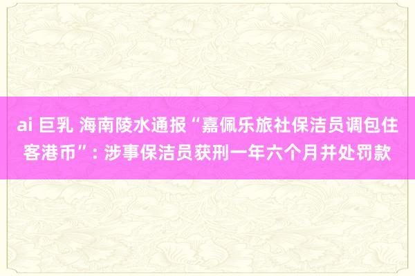 ai 巨乳 海南陵水通报“嘉佩乐旅社保洁员调包住客港币”: 涉事保洁员获刑一年六个月并处罚款