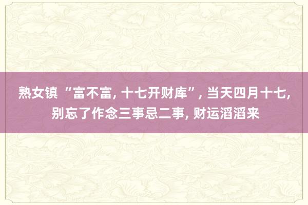 熟女镇 “富不富， 十七开财库”， 当天四月十七， 别忘了作念三事忌二事， 财运滔滔来