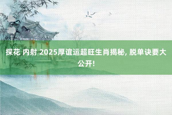 探花 内射 2025厚谊运超旺生肖揭秘， 脱单诀要大公开!