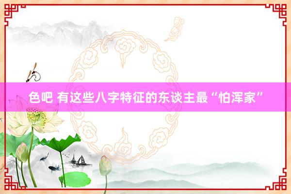 色吧 有这些八字特征的东谈主最“怕浑家”