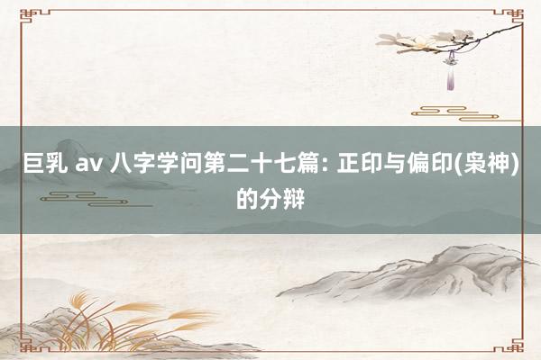 巨乳 av 八字学问第二十七篇: 正印与偏印(枭神)的分辩