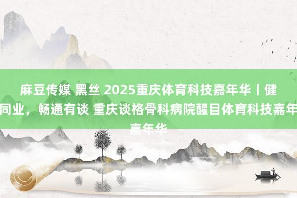 麻豆传媒 黑丝 2025重庆体育科技嘉年华丨健康同业，畅通有谈 重庆谈格骨科病院醒目体育科技嘉年华