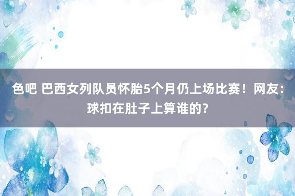 色吧 巴西女列队员怀胎5个月仍上场比赛！网友：球扣在肚子上算谁的？