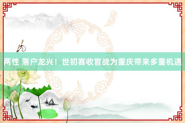 两性 落户龙兴！世初赛收官战为重庆带来多重机遇