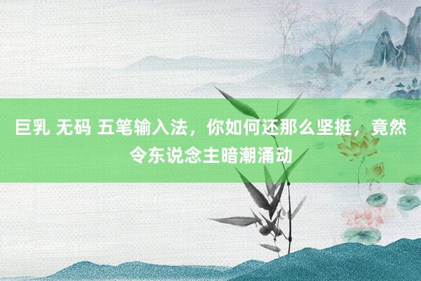 巨乳 无码 五笔输入法，你如何还那么坚挺，竟然令东说念主暗潮涌动