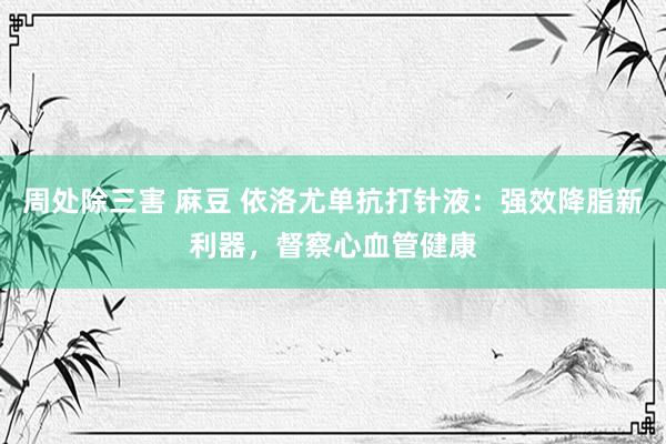 周处除三害 麻豆 依洛尤单抗打针液：强效降脂新利器，督察心血管健康