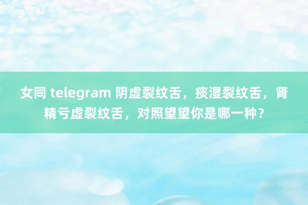 女同 telegram 阴虚裂纹舌，痰湿裂纹舌，肾精亏虚裂纹舌，对照望望你是哪一种？