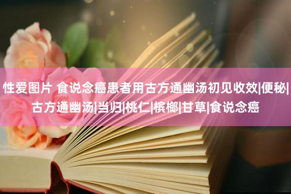 性爱图片 食说念癌患者用古方通幽汤初见收效|便秘|古方通幽汤|当归|桃仁|槟榔|甘草|食说念癌