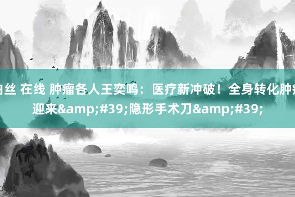 白丝 在线 肿瘤各人王奕鸣:医疗新冲破!全身转化肿瘤迎来'隐形手术刀'