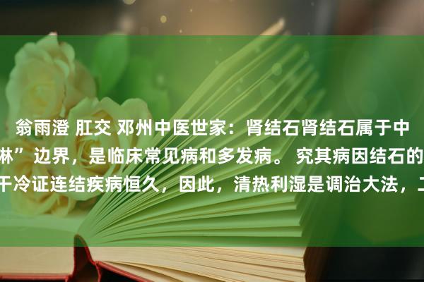 翁雨澄 肛交 邓州中医世家:肾结石肾结石属于中医学的 “石淋”、“血淋” 边界,是临床常见病和多发病。 究其病因结石的病因,一是干冷证连结疾病恒久,因此,清热利湿是调治大法,二是在调治上应当攻补兼施,而不可单...