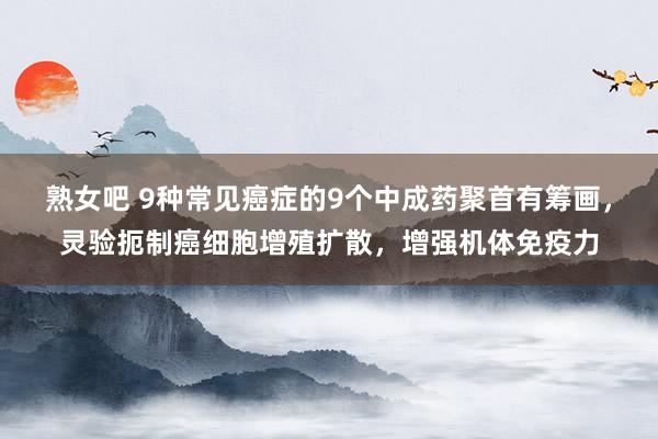 熟女吧 9种常见癌症的9个中成药聚首有筹画,灵验扼制癌细胞增殖扩散,增强机体免疫力
