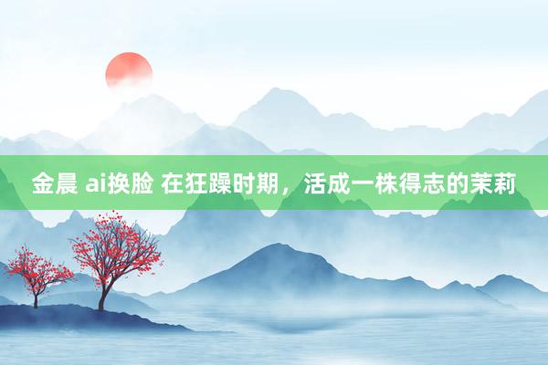 金晨 ai换脸 在狂躁时期，活成一株得志的茉莉
