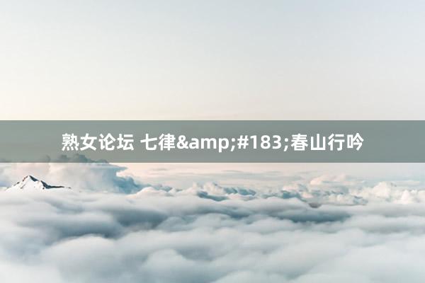 熟女论坛 七律&#183;春山行吟