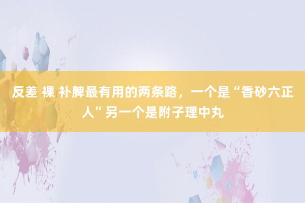 反差 裸 补脾最有用的两条路，一个是“香砂六正人”另一个是附子理中丸