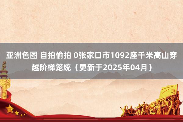 亚洲色图 自拍偷拍 0张家口市1092座千米高山穿越阶梯笼统（更新于2025年04月）