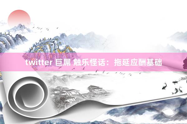 twitter 巨屌 触乐怪话：拖延应酬基础