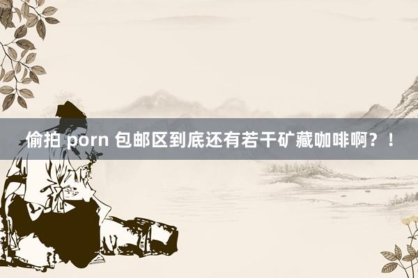 偷拍 porn 包邮区到底还有若干矿藏咖啡啊？！