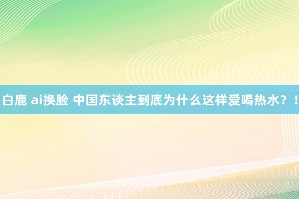 白鹿 ai换脸 中国东谈主到底为什么这样爱喝热水？！