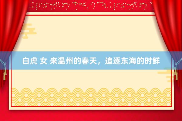 白虎 女 来温州的春天，追逐东海的时鲜