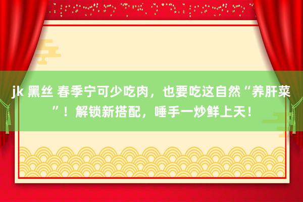 jk 黑丝 春季宁可少吃肉，也要吃这自然“养肝菜”！解锁新搭配，唾手一炒鲜上天！