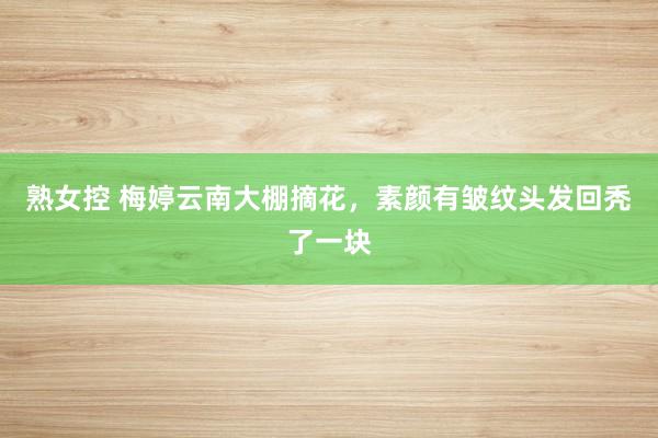熟女控 梅婷云南大棚摘花，素颜有皱纹头发回秃了一块