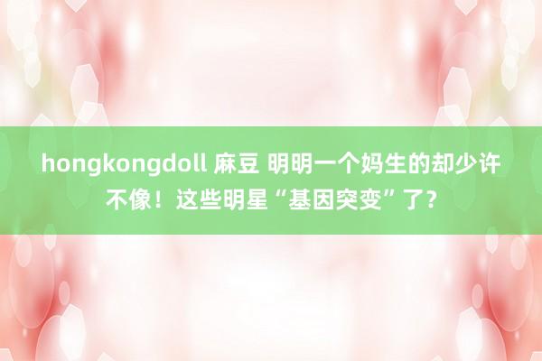 hongkongdoll 麻豆 明明一个妈生的却少许不像！这些明星“基因突变”了？