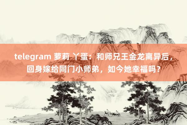 telegram 萝莉 丫蛋：和师兄王金龙离异后，回身嫁给同门小师弟，如今她幸福吗？